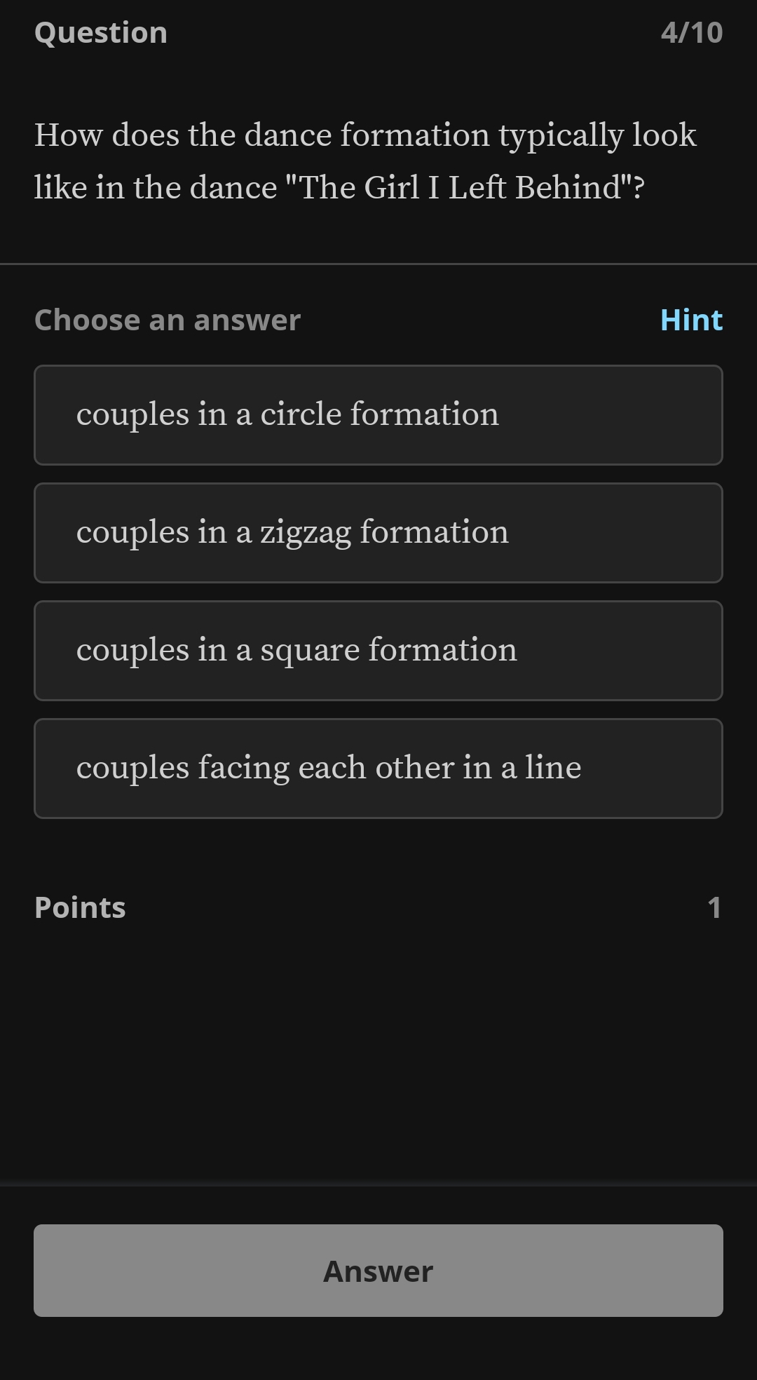 Question 4/10
How does the dance formation typically look
like in the dance "The Girl I Left Behind"?
Choose an answer Hint
couples in a circle formation
couples in a zigzag formation
couples in a square formation
couples facing each other in a line
Points 1
Answer