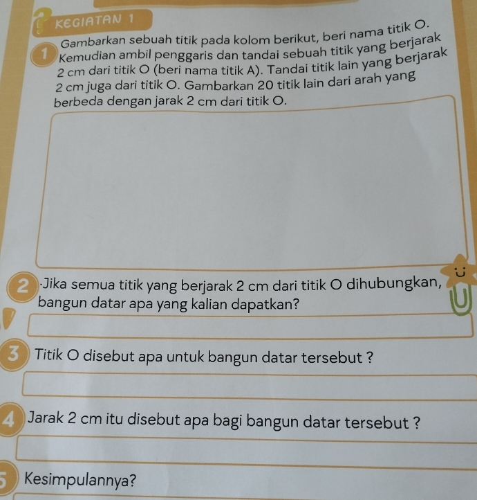 KEGIATAN 1 
Gambarkan sebuah titik pada kolom berikut, beri nama titik O. 
1 Kemudian ambil penggaris dan tandai sebuah titik yang berjarak
2 cm dari titik O (beri nama titik A). Tandai titik lain yang berjarak
2 cm juga dari titik O. Gambarkan 20 titik lain dari arah yang 
berbeda dengan jarak 2 cm dari titik O. 
Jika semua titik yang berjarak 2 cm dari titik O dihubungkan, 
bangun datar apa yang kalian dapatkan? 
*》 Titik O disebut apa untuk bangun datar tersebut ? 
Jarak 2 cm itu disebut apa bagi bangun datar tersebut ? 
Kesimpulannya?