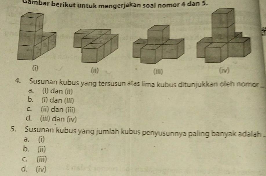 Gambar berikut untuk mengerjakan soal nomor 4 dan 5.
(i) (ii) (iii) 
4. Susunan kubus yang tersusun atas lima kubus ditunjukkan oleh nomor_
a. (i) dan (ii)
b. (i) dan (iii)
c. (ii) dan (iii)
d. (iii) dan (iv)
5. Susunan kubus yang jumlah kubus penyusunnya paling banyak adalah
a. (i)
b. (ii)
C. (iii)
d. (iv)