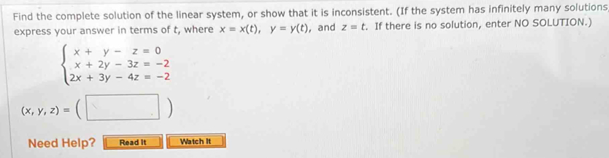 Find the complete solution of the linear system, or show that it is inconsistent. (If the system has infinitely many solutions 
express your answer in terms of t, where x=x(t), y=y(t) ,and z=t. If there is no solution, enter NO SOLUTION.)
beginarrayl x+y-z=0 x+2y-3z=-2 2x+3y-4z=-2endarray.
(x,y,z)=(□ )
Need Help? Read it Watch It