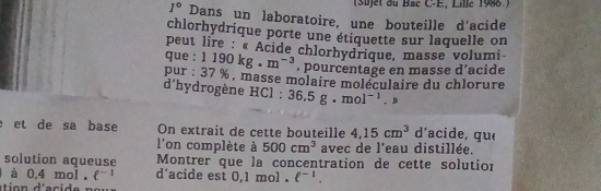 (Süjet du Bac C-E, Lille 1986 ) 
I° Dans un laboratoire, une bouteille d'acide 
chlorhydrique porte une étiquette sur laquelle on 
peut lire : « Acide chlorhydrique, masse volumi 
que : 1190kg.m^(-3) , pourcentage en masse d’acide 
pur : 37 % , masse molaire moléculaire du chlorure 
d'hydrogène HCl : 36.5g.mol^(-1).>
et de sa base On extrait de cette bouteille 4,15cm^3 d'acide, que 
l'on complète à 500cm^3 avec de l'eau distillée. 
solution aqueuse Montrer que la concentration de cette solution 
à 0,4 mol. ell^(-1) d'acide est 0,1 mol. ell^(-1).