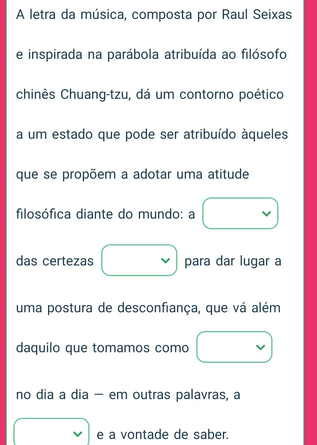 A letra da música, composta por Raul Seixas 
e inspirada na parábola atribuída ao filósofo 
chinês Chuang-tzu, dá um contorno poético 
a um estado que pode ser atribuído àqueles 
que se propõem a adotar uma atitude 
filosófica diante do mundo: a 
das certezas para dar lugar a 
uma postura de desconfiança, que vá além 
daquilo que tomamos como 
no dia a dia - em outras palavras, a 
e a vontade de saber.