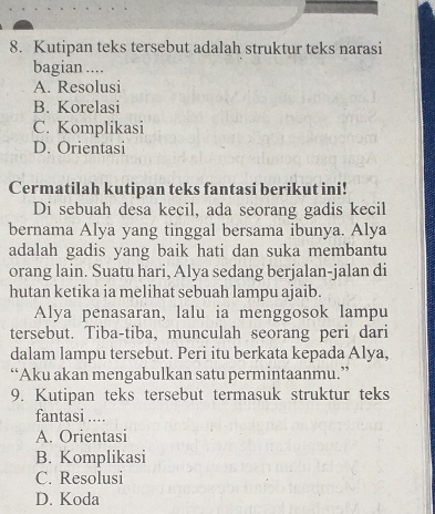 Kutipan teks tersebut adalah struktur teks narasi
bagian ....
A. Resolusi
B. Korelasi
C. Komplikasi
D. Orientasi
Cermatilah kutipan teks fantasi berikut ini!
Di sebuah desa kecil, ada seorang gadis kecil
bernama Alya yang tinggal bersama ibunya. Alya
adalah gadis yang baik hati dan suka membantu
orang lain. Suatu hari, Alya sedang berjalan-jalan di
hutan ketika ia melihat sebuah lampu ajaib.
Alya penasaran, lalu ia menggosok lampu
tersebut. Tiba-tiba, munculah seorang peri dari
dalam lampu tersebut. Peri itu berkata kepada Alya,
“Aku akan mengabulkan satu permintaanmu.”
9. Kutipan teks tersebut termasuk struktur teks
fantasi ....
A. Orientasi
B. Komplikasi
C. Resolusi
D. Koda