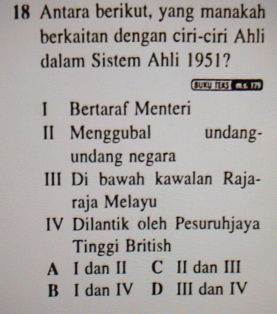 Antara berikut, yang manakah
berkaitan dengan ciri-ciri Ahli
dalam Sistem Ahli 1951?
BUKU TEXS 
I Bertaraf Menteri
II Menggubal undang-
undang negara
III Di bawah kawalan Raja-
raja Melayu
IV Dilantik oleh Pesuruhjaya
Tinggi British
A I dan II C II dan III
B I dan IV D III dan IV