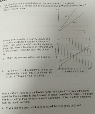 Two cars drive on the same highway in the same direction. The graphs 
now the distance, d, of each one as a function of time, r. Which car drives faster? 
Explain how you know. 
Two car services offer to pick you up and take 
you to your destination. Service A charges 40
cents to pick you up and 30 cents for each mile
of your trip. Service B charges $1.10 to pick you 
up and charges c cents for each mile of your 
brip . 
a. Match the services to the Lines I and m. 
b. For Service B, is the additional charge per 
mile greater or less than 30 cents per mile
of the trip? Explain your reasoning. 
Kiran and Clare like to race each other home from school. They run at the same 
speed, but Kiran's house is slightly closer to school than Clare's house. On a graph, 
their distance from their homes in meters is a function of the time from when they 
begin the race in seconds. 
a. As you read the graphs left to right, would the lines go up or down?