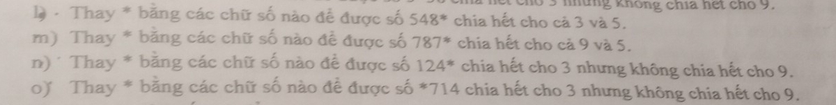 cho 3 những không chia hết cho 9. 
1à - Thay * bằng các chữ số nào để được số 548^* chia hết cho cà 3 và 5. 
m) Thay * bằng các chữ số nào đề được số 787^* chia hết cho cả 9 và 5. 
n)* Thay * bằng các chữ số nào đề được số 124^* chia hết cho 3 nhưng không chia hết cho 9. 
o) Thay * bằng các chữ số nào để được số * 714 chia hết cho 3 nhưng không chia hết cho 9.