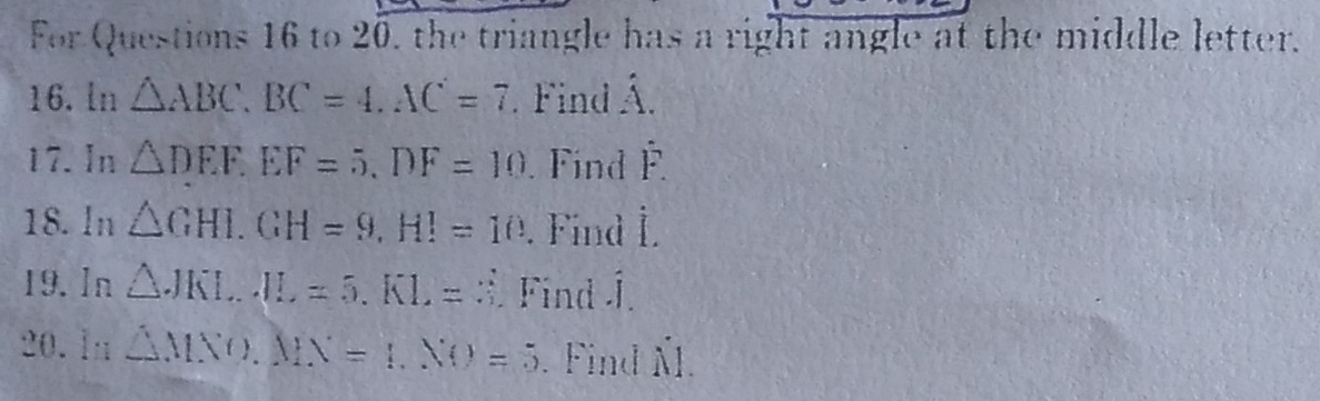 For Questions 16 to 20, the triangle has a right angle at the middle letter. 
16. ln △ ABC, BC=4. AC=7. Find hat A. 
17.In △ DEF. EF=5. DF=10. Find hat F. 
18. ln △ GHI. GH=9, HI=10. Find L. 
19.In △ JKLJL=5. KL=3. Find Í. 
20. ln △ MNO, MN=1, NO=5. Find Ñl.