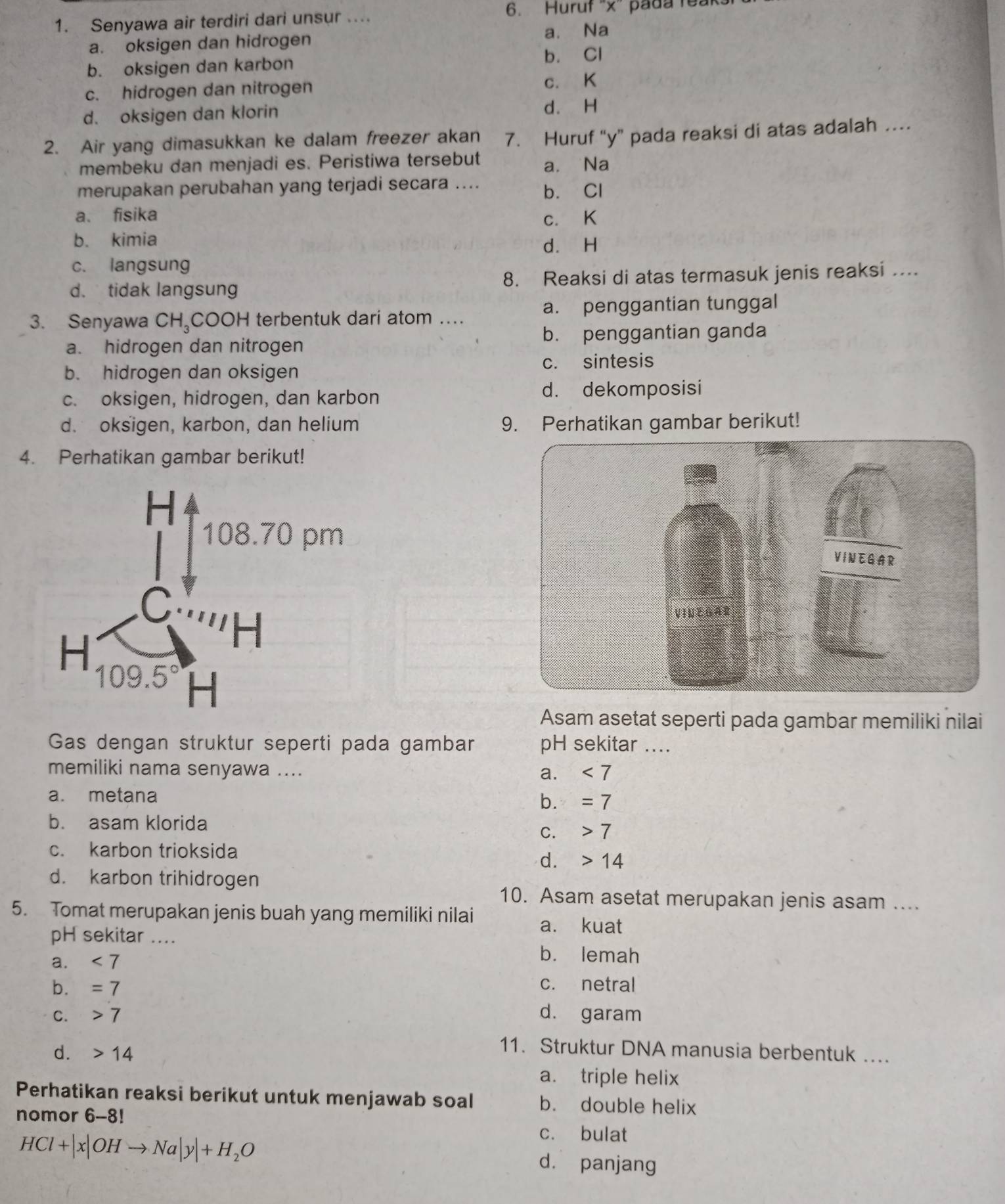 Senyawa air terdiri dari unsur .... 6. Huruf “x” pada feak.
a. oksigen dan hidrogen a. Na
b. oksigen dan karbon b. Cl
c. hidrogen dan nitrogen
c. K
d. oksigen dan klorin d. H
2. Air yang dimasukkan ke dalam freezer akan 7. Huruf “y” pada reaksi di atas adalah …
membeku dan menjadi es. Peristiwa tersebut a. Na
merupakan perubahan yang terjadi secara .... b. Cl
a、 fisika c. K
b. kimia d. H
c. langsung
d. tidak langsung 8. Reaksi di atas termasuk jenis reaksi …...
3. Senyawa CH₃COOH terbentuk dari atom … a. penggantian tunggal
a. hidrogen dan nitrogen b. penggantian ganda
b. hidrogen dan oksigen c. sintesis
c. oksigen, hidrogen, dan karbon
d. dekomposisi
d. oksigen, karbon, dan helium 9. Perhatikan gambar berikut!
4. Perhatikan gambar berikut!
Asam asetat seperti pada gambar memiliki nilai
Gas dengan struktur seperti pada gambar pH sekitar ....
memiliki nama senyawa .... a. <7</tex>
a. metana
b. =7
b. asam klorida
C. 7
c. karbon trioksida
d. 14
d. karbon trihidrogen
10. Asam asetat merupakan jenis asam ....
5. Tomat merupakan jenis buah yang memiliki nilai a. kuat
pH sekitar ....
a. <7</tex>
b. lemah
b. =7 c. netral
C. 7 d. garam
d. 14
11. Struktur DNA manusia berbentuk ....
a. triple helix
Perhatikan reaksi berikut untuk menjawab soal b. double helix
nomor 6-8!
HCl+|x|OHto Na|y|+H_2O
c. bulat
d. panjang