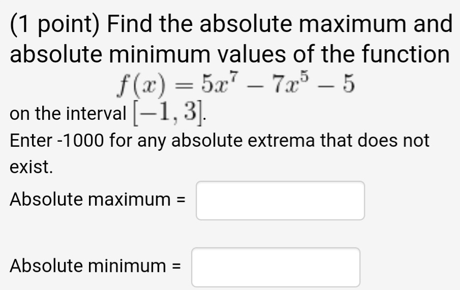 Find the absolute maximum and 
absolute minimum values of the function
f(x)=5x^7-7x^5-5
on the interval [-1,3]. 
Enter -1000 for any absolute extrema that does not 
exist. 
Absolute maxi mum=□
Absolute minimum =□