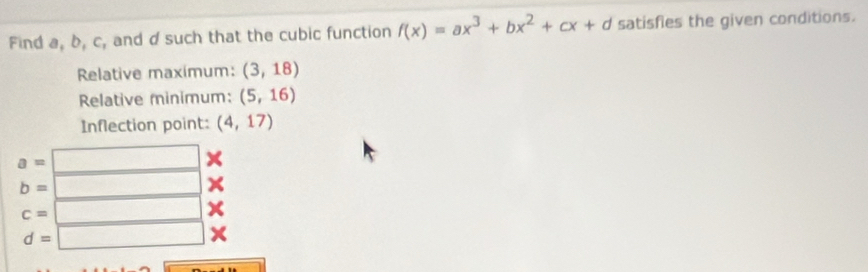 Find a, b, c, and d such that the cubic function f(x)=ax^3+bx^2+cx+d satisfies the given conditions. 
Relative maximum: (3,18)
Relative minimum: (5,16)
Inflection point: (4,17)
a=
b=
c=
d=