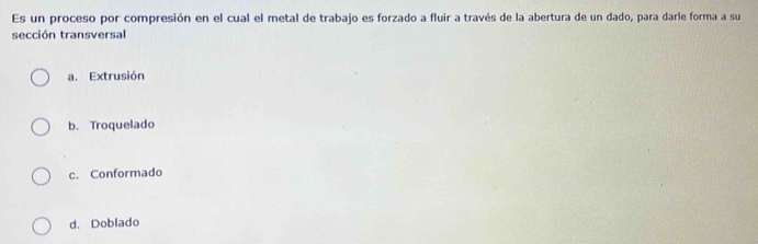 Es un proceso por compresión en el cual el metal de trabajo es forzado a fluir a través de la abertura de un dado, para darle forma a su
sección transversal
a. Extrusión
b. Troquelado
c. Conformado
d. Doblado