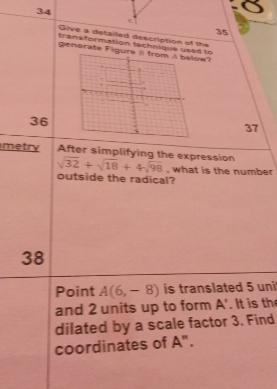 34 
35 
Give a detailed description of the 
transformation technique used to 
generate Figure B from A below?
c
36
37
metry After simplifying the expression
sqrt(32)+sqrt(18)+4sqrt(98) , what is the number 
outside the radical? 
38 
Point A(6,-8) is translated 5 uni 
and 2 units up to form A. It is the 
dilated by a scale factor 3. Find 
coordinates of A".