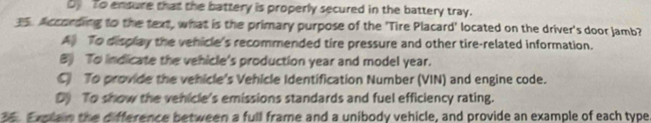 Dy To ensure that the battery is properly secured in the battery tray.
35. According to the text, what is the primary purpose of the 'Tire Placard' located on the driver's door jamb?
A) To display the vehicle's recommended tire pressure and other tire-related information.
B) To indicate the vehicle's production year and model year.
C To provide the vehicle's Vehicle Identification Number (VIN) and engine code.
Dy To show the vehicle's emissions standards and fuel efficiency rating.
36. Explain the difference between a full frame and a unibody vehicle, and provide an example of each type