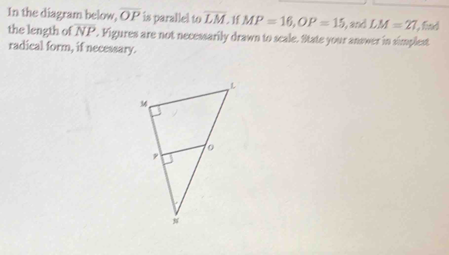 In the diagram below, overline OP is parallel to overline LM If MP=16, OP=15 and LM=27 , find 
the length of overline NP. Figures are not necessarily drawn to scale. State your answer in simplest 
radical form, if necessary.