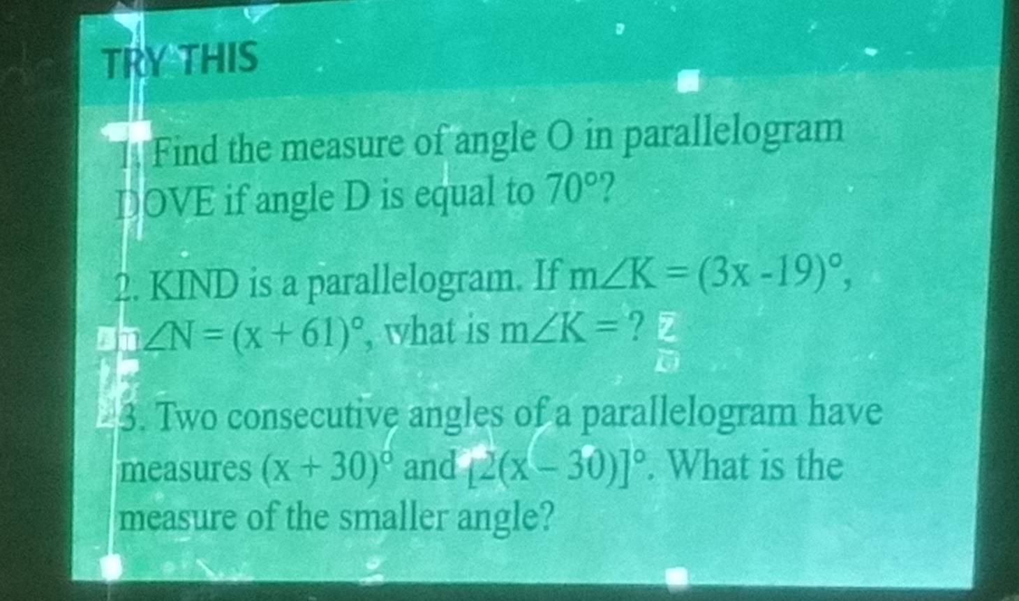 TRY THIS 
Find the measure of angle O in parallelogram 
DOVE if angle D is equal to 70°
2. KIND is a parallelogram. If m∠ K=(3x-19)^circ , 
an ∠ N=(x+61)^circ  , what is m∠ K= overline z
overline en
3. Two consecutive angles of a parallelogram have 
measures (x+30)^circ  and [2(x-30)]^circ . What is the 
measure of the smaller angle?