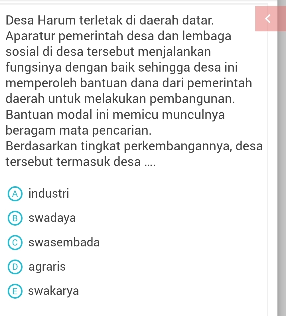 Desa Harum terletak di daerah datar.
Aparatur pemerintah desa dan lembaga
sosial di desa tersebut menjalankan
fungsinya dengan baik sehingga desa ini
memperoleh bantuan dana dari pemerintah
daerah untuk melakukan pembangunan.
Bantuan modal ini memicu munculnya
beragam mata pencarian.
Berdasarkan tingkat perkembangannya, desa
tersebut termasuk desa ....
A industri
Ⓑ swadaya
c) swasembada
D agraris
E swakarya