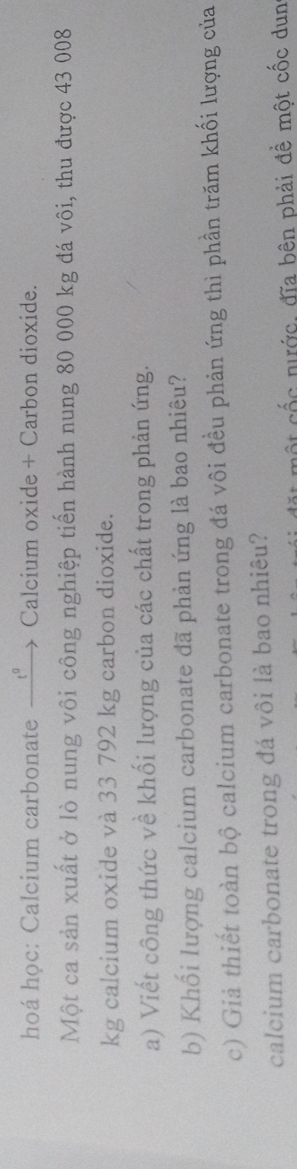 hoá học: Calcium carbonate — t°. Calcium oxide + Carbon dioxide. 
Một ca sản xuất ở lò nung vôi công nghiệp tiến hành nung 80 000 kg đá vôi, thu được 43 008
kg calcium oxide và 33 792 kg carbon dioxide. 
a) Viết công thức về khối lượng của các chất trong phản ứng. 
b) Khối lượng calcium carbonate đã phản ứng là bao nhiêu? 
c) Giả thiết toàn bộ calcium carbonate trong đá vôi đều phản ứng thì phần trăm khối lượng của 
calcium carbonate trong đá vôi là bao nhiêu? 
ột cốc nước, đĩa bên phải đề một cốc dun
