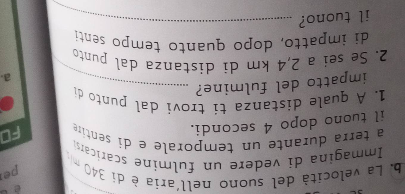 è 
b. La velocità del suono nell'aria è di 340 m
per 
Immagina di vedere un fulmine scaricarsi 
a terra durante un temporale e di sentire 
il tuono dopo 4 secondi. 
FD 
1. A quale distanza ti trovi dal punto di 
impatto del fulmine?_ 
a. 
2. Se sei a 2,4 km di distanza dal punto 
di impatto, dopo quanto tempo senti 
il tuono?_