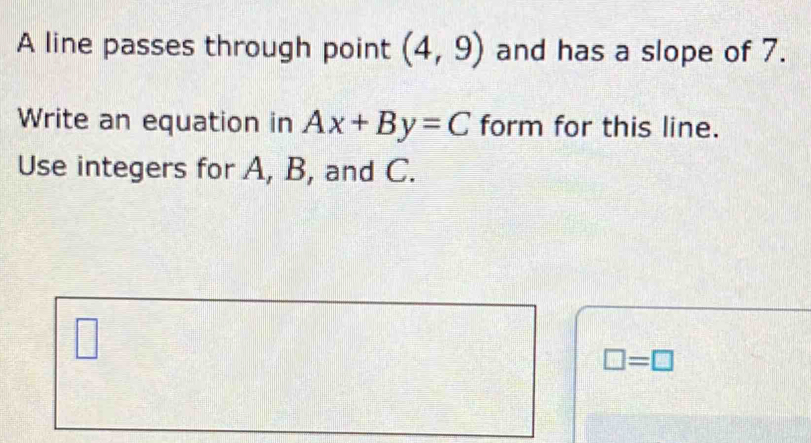 A line passes through point (4,9) and has a slope of 7. 
Write an equation in Ax+By=C form for this line. 
Use integers for A, B, and C. 
□
□ =□