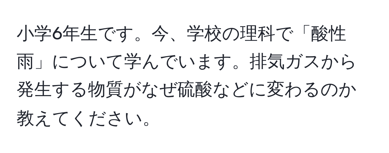 小学6年生です。今、学校の理科で「酸性雨」について学んでいます。排気ガスから発生する物質がなぜ硫酸などに変わるのか教えてください。