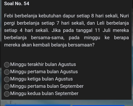 Soal No. 54
Febi berbelanja kebutuhan dapur setiap 8 hari sekali, Nuri
pergi berbelanja setiap 7 hari sekali, dan Leli berbelanja
setiap 4 hari sekali. Jika pada tanggal 11 Juli mereka
berbelanja bersama-sama, pada minggu ke berapa
mereka akan kembali belanja bersamaan?
Minggu terakhir bulan Agustus
Minggu pertama bulan Agustus
Minggu ketiga bulan Agustus
Minggu pertama bulan September
Minggu kedua bulan September