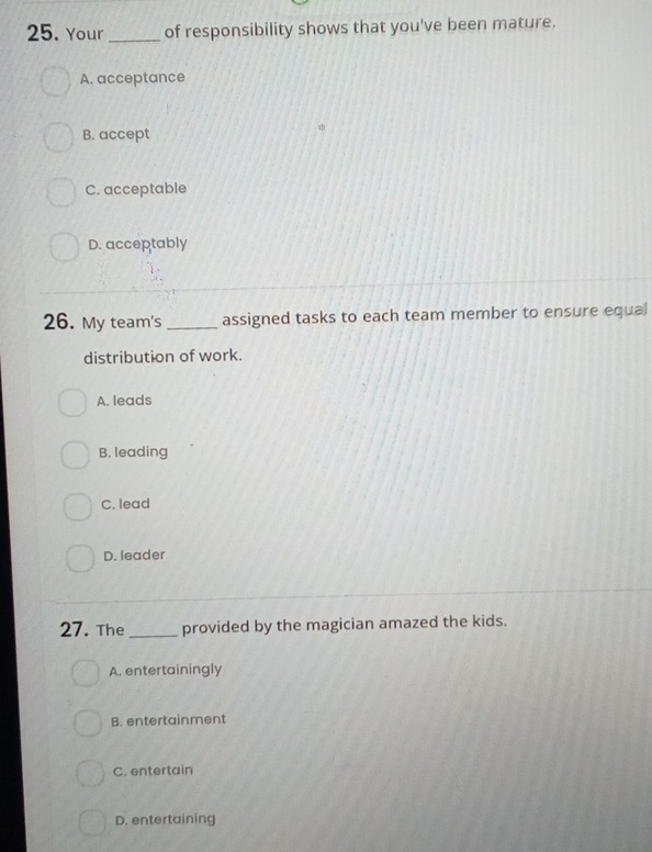 Your _of responsibility shows that you've been mature.
A. acceptance
B. accept
C. acceptable
D. acceptably
26. My team's _assigned tasks to each team member to ensure equal
distribution of work.
A. leads
B. leading
C. lead
D. leader
27. The_ provided by the magician amazed the kids.
A. entertainingly
B. entertainment
C. entertain
D. entertaining