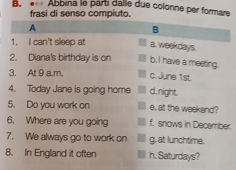 Abbina le partı dalle due colonne per formare
frasi di senso compiuto.
A
B
1. I can't sleep at
a. weekdays.
2. Diana's birthday is on
b. I have a meeting.
3. At 9 a.m.
c. June 1st.
4. Today Jane is going home d. night.
5. Do you work on
e. at the weekend?
6. Where are you going
f. snows in December.
7. We always go to work on g. at lunchtime.
8. In England it often h. Saturdays?