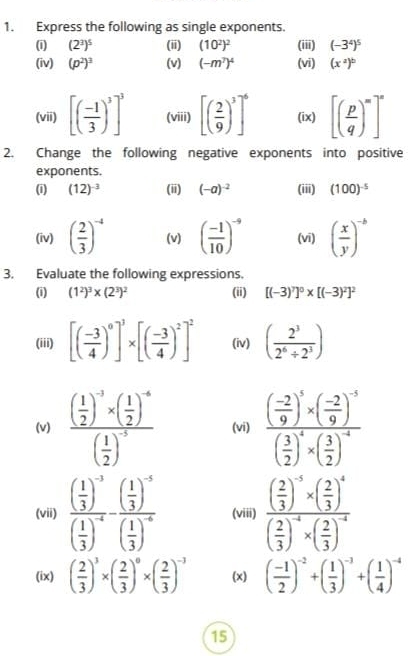 Express the following as single exponents.
(1) (2^3)^5 (ii) (10^2)^2 (iii) (-3^4)^5
(iv) (p^2)^3 (v) (-m^7)^4 (vi) (x^2)^b
(vii) [( (-1)/3 )^3]^3 (viii) [( 2/9 )^3]^6 (ix) [( p/q )^m]^n
2. Change the following negative exponents into positive
exponents.
(i) (12)^-3 (ii) (-a)^-2 (iii) (100)^-5
(iv) ( 2/3 )^-4 (v) ( (-1)/10 )^-9 (vī) ( x/y )^-b
3. Evaluate the following expressions.
(i) (1^2)^3* (2^3)^2 (ii) [(-3)^7]^0* [(-3)^2]^2
(iii) [( (-3)/4 )^0]^3* [( (-3)/4 )^2]^2 (iv) ( 2^3/2^6/ 2^3 )
(v) frac ( 1/2 )^-3* ( 1/2 )^-4( 1/2 )^-5 (vi) frac ( (-2)/9 )^5* ( (-2)/9 )^-3( 3/2 )^4* ( 3/2 )^-4
(vii) frac ( 1/3 )^-3( 1/3 )^-4-frac ( 1/3 )^-5( 1/3 )^-6 (viii) frac ( 2/3 )^-5* ( 2/3 )^4( 2/3 )^-4* ( 2/3 )^-4
(ix) ( 2/3 )^3* ( 2/3 )^0* ( 2/3 )^-3 (x) ( (-1)/2 )^-2+( 1/3 )^-3+( 1/4 )^-4
15