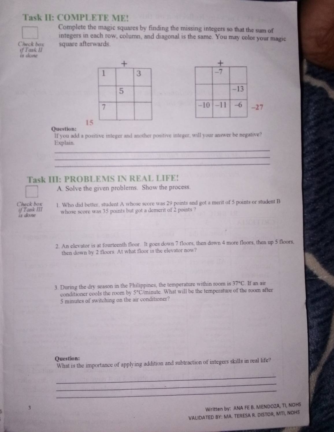 Task II: COMPLETE ME! 
Complete the magic squares by finding the missing integers so that the sum of 
integers in each row, column, and diagonal is the same. You may color your magic 
Check box square afterwards. 
if Task II 
is done 
27 
1 
Question: 
If you add a positive integer and another positive integer, will your answer be negative? 
_ 
Explain. 
_ 
_ 
Task III: PROBLEMS IN REAL LIFE! 
A. Solve the given problems. Show the process. 
Check box 1. Who did better, student A whose score was 29 points and got a merit of 5 points or student B 
if Task III 
is done whose score was 35 points but got a demerit of 2 points ? 
2. An elevator is at fourteenth floor. It goes down 7 floors, then down 4 more floors, then up 5 floors, 
then down by 2 floors. At what floor is the elevator now? 
3. During the dry season in the Philippines, the temperature within room is 37°C. If an air 
conditioner cools the room by 5°C /minute. What will be the temperature of the room after
5 minutes of switching on the air conditioner? 
Question: 
What is the importance of applying addition and subtraction of integers skills in real life? 
_ 
_ 
_ 
3 
Written by: ANA FE B. MENDOZA, TI, NOHS 
VALIDATED BY: MA. TERESA R. DISTOR, MTI, NOHS