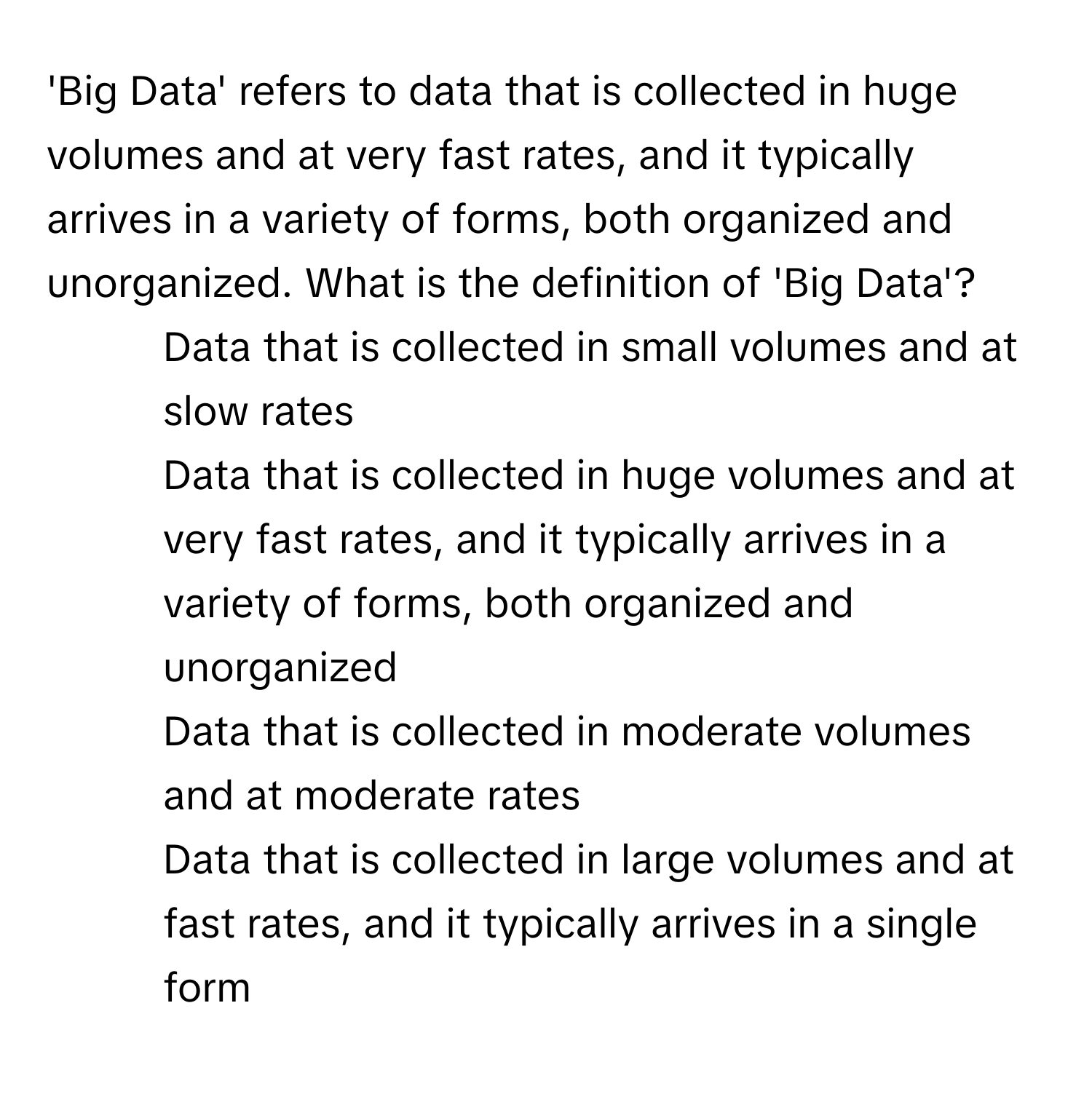 'Big Data' refers to data that is collected in huge volumes and at very fast rates, and it typically arrives in a variety of forms, both organized and unorganized. What is the definition of 'Big Data'?

1) Data that is collected in small volumes and at slow rates 
2) Data that is collected in huge volumes and at very fast rates, and it typically arrives in a variety of forms, both organized and unorganized 
3) Data that is collected in moderate volumes and at moderate rates 
4) Data that is collected in large volumes and at fast rates, and it typically arrives in a single form