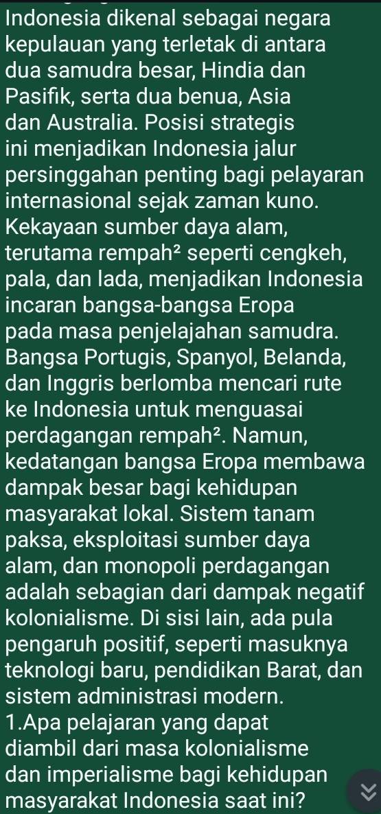 Indonesia dikenal sebagai negara 
kepulauan yang terletak di antara 
dua samudra besar, Hindia dan 
Pasifik, serta dua benua, Asia 
dan Australia. Posisi strategis 
ini menjadikan Indonesia jalur 
persinggahan penting bagi pelayaran 
internasional sejak zaman kuno. 
Kekayaan sumber daya alam, 
terutama rempah² seperti cengkeh, 
pala, dan lada, menjadikan Indonesia 
incaran bangsa-bangsa Eropa 
pada masa penjelajahan samudra. 
Bangsa Portugis, Spanyol, Belanda, 
dan Inggris berlomba mencari rute 
ke Indonesia untuk menguasai 
perdagangan rempah². Namun, 
kedatangan bangsa Eropa membawa 
dampak besar bagi kehidupan 
masyarakat lokal. Sistem tanam 
paksa, eksploitasi sumber daya 
alam, dan monopoli perdagangan 
adalah sebagian dari dampak negatif 
kolonialisme. Di sisi lain, ada pula 
pengaruh positif, seperti masuknya 
teknologi baru, pendidikan Barat, dan 
sistem administrasi modern. 
1.Apa pelajaran yang dapat 
diambil dari masa kolonialisme 
dan imperialisme bagi kehidupan 
masyarakat Indonesia saat ini?