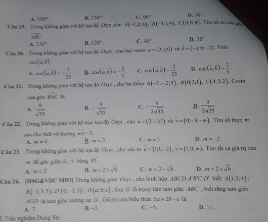 A. 150°. B. 120°. C. 60°. D. 30°.
Câu 19. Trong không gian với hxi tọa độ O3z ,cho A(-1;2;4),B(-1;1;4),C(0;0;4). Tìm số đo của góc
widehat ABC.
A. 135°. B. 120°. C. 45°. D. 30°.
Câu 20, Trong không gian với hhat q toa độ Oxyz , cho hai vecto vector a=(2;1;0) và vector b=(-1;0;-2) , Tính
cos (vector a,vector b).
A. cos (vector a,vector b)=- 2/25 . B. cos (vector a,vector b)=- 2/5 . C. cos (vector a,vector b)= 2/25 . D. cos (vector a,vector b)= 2/5 .
Câu 21. Trong không gian với hhat c tọa độ Oxyz , cho ba điểm A(-1;-2;3),B(0;3;1),C(4;2;2). Cosin
của góc widehat BAC là
A.  9/sqrt(35) . B. - 9/sqrt(35) . C. - 9/2sqrt(35) · D.  9/2sqrt(35) .
Câu 22. Trong không gian với bc : trục tọa độ Oxyz , cho u=(2;-1;1) và vector v=(0;-3;-m). Tìm số thực m
sao cho tích vô hướng vector uvector v=1.
A. m=4. B. m=2. C. m=3. D. m=-2.
Câu 23. Trong không gian với hhat c tọa độ Oxyz , cho véc tơ vector u=(1;1;-2),vector v=(1;0;m). Tìm tất cả giá trị của
m đề góc giữa vector u,vector v bằng 45°.
A. m=2. B. m=2± sqrt(6). C. m=2-sqrt(6). D. m=2+sqrt(6).
Câu 24. [HSG&VDC MĐ3] Trong không gian Oxyz , cho hình hộp ABCD.A'' B'C'D' biết A(1;2;4);
B(-1;3;5);D'(0;-2;3);D(a;b;c) Gọi G là trọng tâm tam giác ABC' , biết rằng tam giác
AGD là tam giác vuông tại G . Giá trị của biểu thức 5a+2b-cla
A. 7 . B. -3 . C. −5 . D. 11 .
2. Trắc nghiệm Đúng Sai