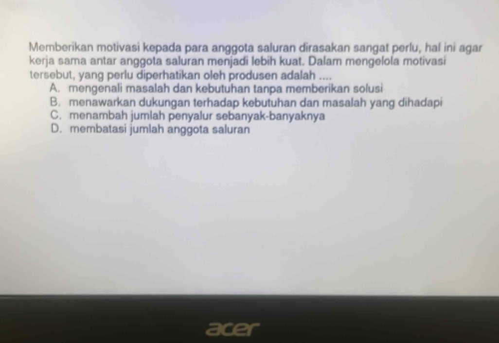 Memberikan motivasi kepada para anggota saluran dirasakan sangat perlu, hal ini agar
kerja sama antar anggota saluran menjadi lebih kuat. Dalam mengelola motivasi
tersebut, yang perlu diperhatikan oleh produsen adalah ....
A. mengenali masalah dan kebutuhan tanpa memberikan solusi
B. menawarkan dukungan terhadap kebutuhan dan masalah yang dihadapi
C. menambah jumlah penyalur sebanyak-banyaknya
D. membatasi jumlah anggota saluran