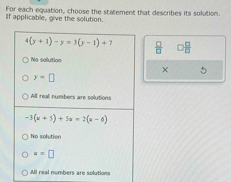 For each equation, choose the statement that describes its solution.
If applicable, give the solution.
4(y+1)-y=3(y-1)+7
 □ /□   □  □ /□  
No solution
×
y=□
All real numbers are solutions
-3(u+5)+5u=2(u-6)
No solution
u=□
All real numbers are solutions