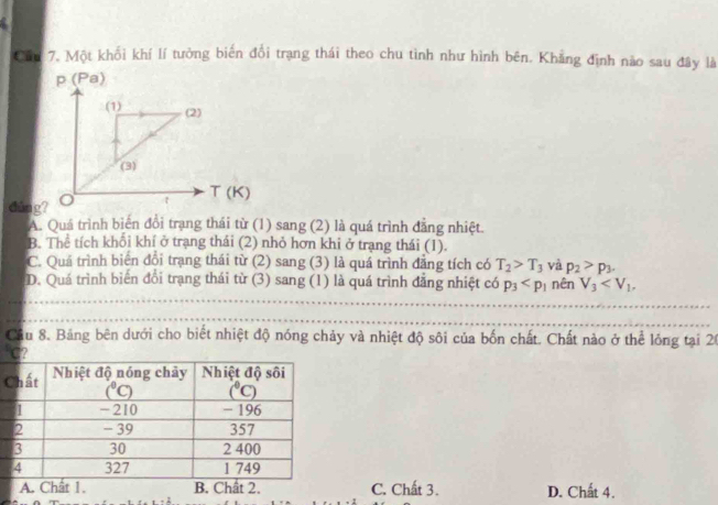 Cần 7. Một khổi khí lí tưởng biến đổi trạng thái theo chu tình như hình bên. Khẳng định nào sau đây là
ding?
A. Quá trình biến đổi trạng thái từ (1) sang (2) là quá trình đẳng nhiệt.
B. Thể tích khôi khí ở trạng thái (2) nhỏ hơn khi ở trạng thái (1).
C. Quá trình biển đổi trạng thái từ (2) sang (3) là quá trình đẳng tích có T_2>T_3 và p_2>p_3.
D. Quá trình biến đổi trạng thái từ (3) sang (1) là quá trình đẳng nhiệt có p_3 nên V_3
Cầu 8. Bảng bên dưới cho biết nhiệt độ nóng chảy và nhiệt độ sôi của bốn chất. Chất nào ở thể lóng tại 20
C
A. Chất 1. B. Chất 2. C. Chất 3. D. Chất 4.