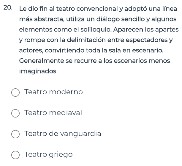 Le dio fin al teatro convencional y adoptó una línea
más abstracta, utiliza un diálogo sencillo y algunos
elementos como el soliloquio. Aparecen los apartes
y rompe con la delimitación entre espectadores y
actores, convirtiendo toda la sala en escenario.
Generalmente se recurre a los escenarios menos
imaginados
Teatro moderno
Teatro mediaval
Teatro de vanguardia
Teatro griego