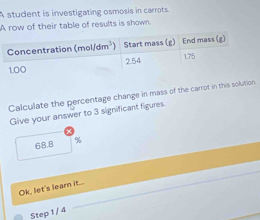 A student is investigating osmosis in carrots.
A row of their table of results is shown.
Calculate the percentage change in mass of the carrot in this solution.
Give your answer to 3 significant figures.
68.8 %
Ok, let's learn it...
Step 1 / 4