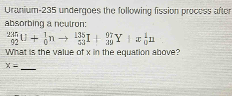 Uranium- 235 undergoes the following fission process after 
absorbing a neutron:
_(92)^(235)U+_0^1nto _(53)^(135)I+_(39)^(97)Y+x_0^1n
What is the value of x in the equation above? 
_ x=