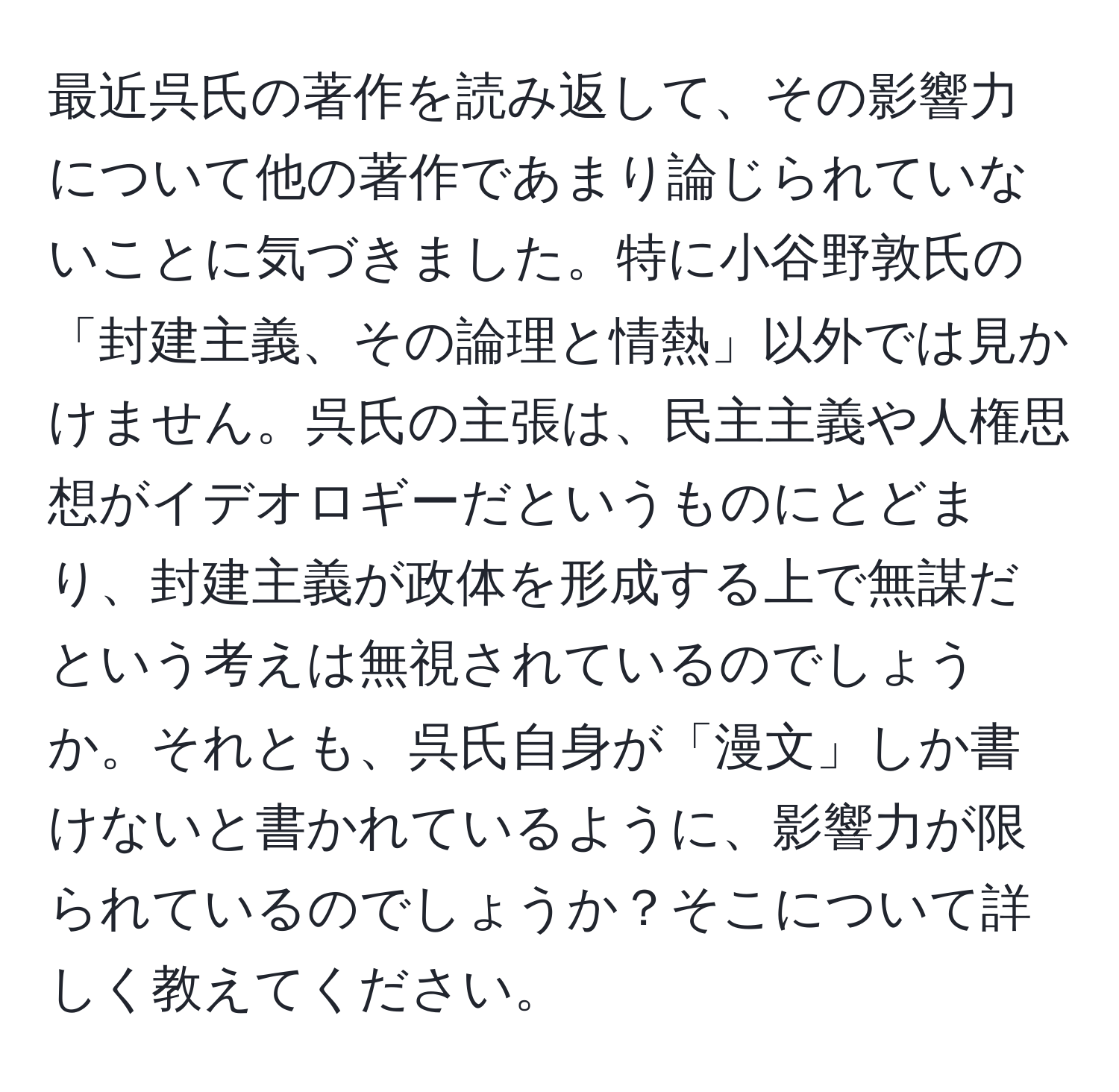 最近呉氏の著作を読み返して、その影響力について他の著作であまり論じられていないことに気づきました。特に小谷野敦氏の「封建主義、その論理と情熱」以外では見かけません。呉氏の主張は、民主主義や人権思想がイデオロギーだというものにとどまり、封建主義が政体を形成する上で無謀だという考えは無視されているのでしょうか。それとも、呉氏自身が「漫文」しか書けないと書かれているように、影響力が限られているのでしょうか？そこについて詳しく教えてください。