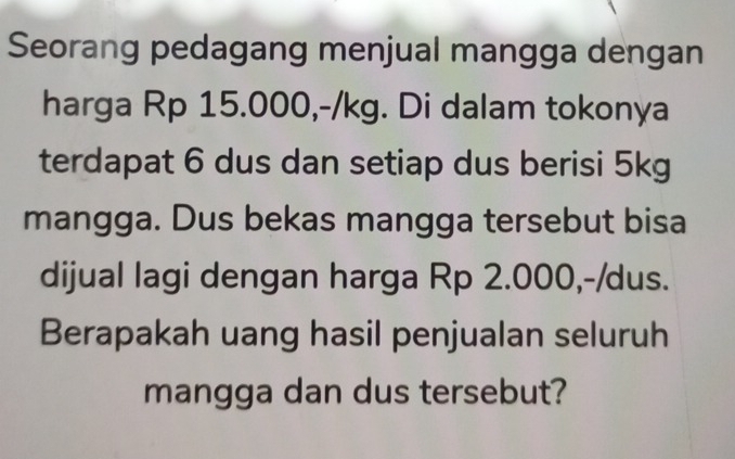 Seorang pedagang menjual mangga dengan 
harga Rp 15.000, -/kg. Di dalam tokonya 
terdapat 6 dus dan setiap dus berisi 5kg
mangga. Dus bekas mangga tersebut bisa 
dijual lagi dengan harga Rp 2.000,-/dus. 
Berapakah uang hasil penjualan seluruh 
mangga dan dus tersebut?