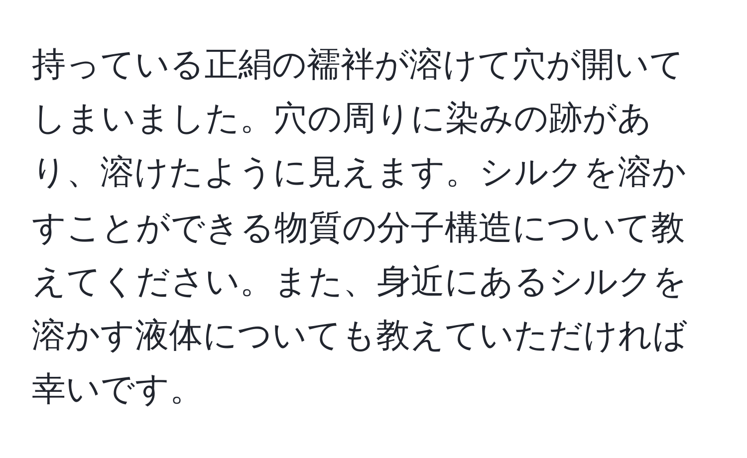 持っている正絹の襦袢が溶けて穴が開いてしまいました。穴の周りに染みの跡があり、溶けたように見えます。シルクを溶かすことができる物質の分子構造について教えてください。また、身近にあるシルクを溶かす液体についても教えていただければ幸いです。