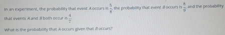 In an experiment, the probability that event A occurs is  5/8  the probability that event B occurs is  8/9  and the probabillity 
that events A and 8 both occur is  4/7 
What is the probability that A occurs given that B occurs?