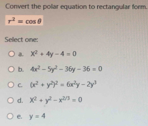 Convert the polar equation to rectangular form.
r^2=cos θ
Select one:
a. X^2+4y-4=0
b. 4x^2-5y^2-36y-36=0
C. (x^2+y^2)^2=6x^2y-2y^3
d. X^2+y^2-x^(2/3)=0
e. y=4