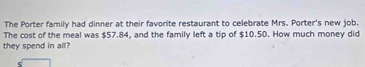 The Porter family had dinner at their favorite restaurant to celebrate Mrs. Porter's new job. 
The cost of the meal was $57.84, and the family left a tip of $10.50. How much money did 
they spend in all? 
<