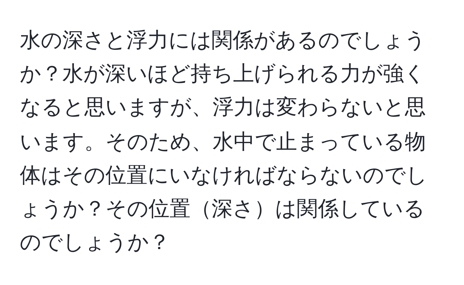 水の深さと浮力には関係があるのでしょうか？水が深いほど持ち上げられる力が強くなると思いますが、浮力は変わらないと思います。そのため、水中で止まっている物体はその位置にいなければならないのでしょうか？その位置深さは関係しているのでしょうか？