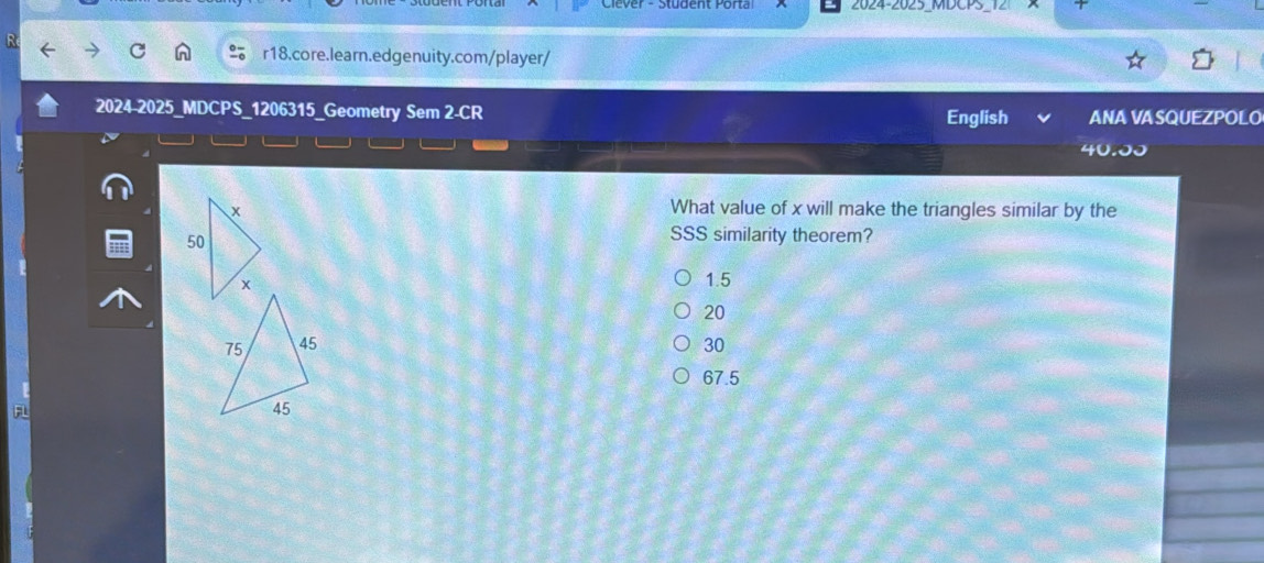 2024-2025_MDCPS_12
R
r18.core.learn.edgenuity.com/player/
2024-2025_MDCPS_1206315_Geometry Sem 2-CR English ANA VASQUEZPOLO
40.00
What value of x will make the triangles similar by the
SSS similarity theorem?
1.5
20
30
67.5
FL
