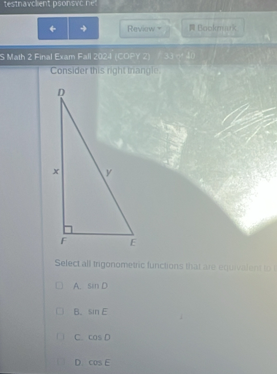 testnavclient psonsvc net
Review Bookmark
S Math 2 Final Exam Fall 2024 (COPY 2) 1 33w^440
Consider this right triangle.
Select all trigonometric functions that are equivalent to
A. sin D
B. sin E
C. cos D
D cos E