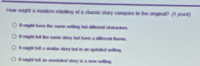 How might a modern retelling of a classic story compare to the original? (f point)
iIt might have the same sotting but diflerent charactions.
It might tell the same story but have a diffterent theme.
It might tell a simitar story but in an updated seiting
It might tell an unrelatted story in a new sefling