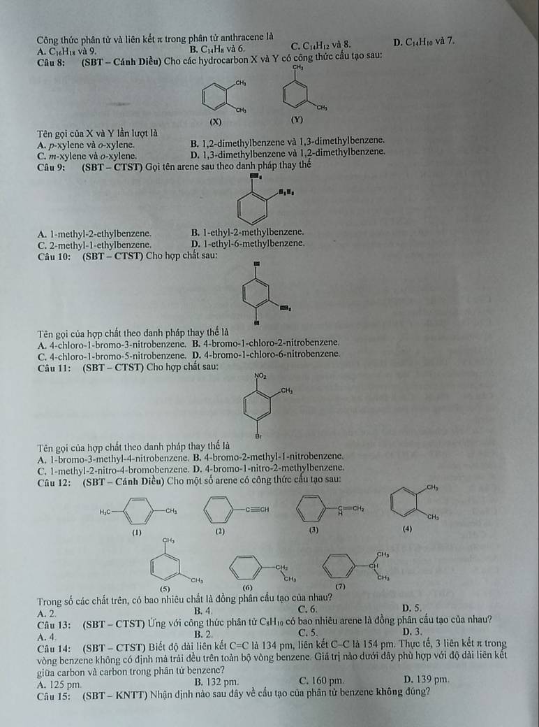 Công thức phân tử và liên kết π trong phân tử anthracene là
A. C_16H_18va9. và 6, C. C_14H_12 và 8. D. C_14H_10
B. C_14H_8
Câu 8: (SBT· Cánh Diều) Cho các hydrocarbon X và Y có công thức cấu tạo sau: và 7.
CH₃
CH_1
(Y)
Tên gọi của X và Y lần lượt là
A. p-xylene và o-xylene. B. 1,2-dimethylbenzene và 1,3-dimethylbenzene.
C. m-xylene và o-xylene. D. 1,3-dimethylbenzene và 1,2-dimethylbenzene.
Câu 9: (SBT - CTST) G_0 i tên arene sau theo danh pháp thay thể
B_1parallel _2
A. 1-methyl-2-ethylbenzene B. 1-ethyl-2-methylbenzene.
C. 2-methyl-1-ethylbenzene. D. 1-ethyl-6-methylbenzene.
Câu 10: (SBT - CTST) Cho hợp chất sau:
Tên gọi của hợp chất theo danh pháp thay thể là
A. 4-chloro-1-bromo-3-nitrobenzene. B. 4-bromo-1-chloro-2-nitrobenzene.
C. 4-chloro-1-bromo-5-nitrobenzene. D. 4-bromo-1-chloro-6-nitrobenzene.
Câu 11: (SBT - CTST) Cho hợp chất sau:
NO_2
CH_3
B
Tên gọi của hợp chất theo danh pháp thay thế là
A. 1-bromo-3-methyl-4-nitrobenzene. B. 4-bromo-2-methyl-1-nitrobenzene.
C. 1-methyl-2-nitro-4-bromobenzene. D. 4-bromo-1-nitro-2-methylbenzene.
Câu 12:   (SBT - Cánh Diều) Cho một số arene có công thức cầu tạo sau:
CH_3
=CH
H_2C CH_3 cequiv CH H CH₃
(1) (2) (3) (4)
CH₃
CH,
CH
CH₃
(5) (6) (7)
Trong số các chất trên, có bao nhiêu chất là đồng phân cầu tạo của nhau?
A. 2. B. 4 C, 6. D. 5.
Câu 13: (SBT - CTST) Ứng với công thức phân tử C_8H_10 có bao nhiêu arene là đồng phân cầu tạo của nhau?
A. 4. B. 2. C. 5. D. 3.
Câu 14: (SBT - CTST) Biết độ dài liên kết C=C là 134 pm, liên kết C-C là 154 pm. Thực tế, 3 liên kết π trong
vòng benzene không có định mà trải đều trên toàn bộ vòng benzene. Giá trị nảo dưới dây phù hợp với độ dài liên kết
giữa carbon và carbon trong phân tử benzene?
A. 125 pm B. 132 pm. C. 160 pm D. 139 pm.
Câu 15: (SBT - KNTT) Nhận dịnh nào sau dây về cầu tạo của phân tử benzene không đúng?