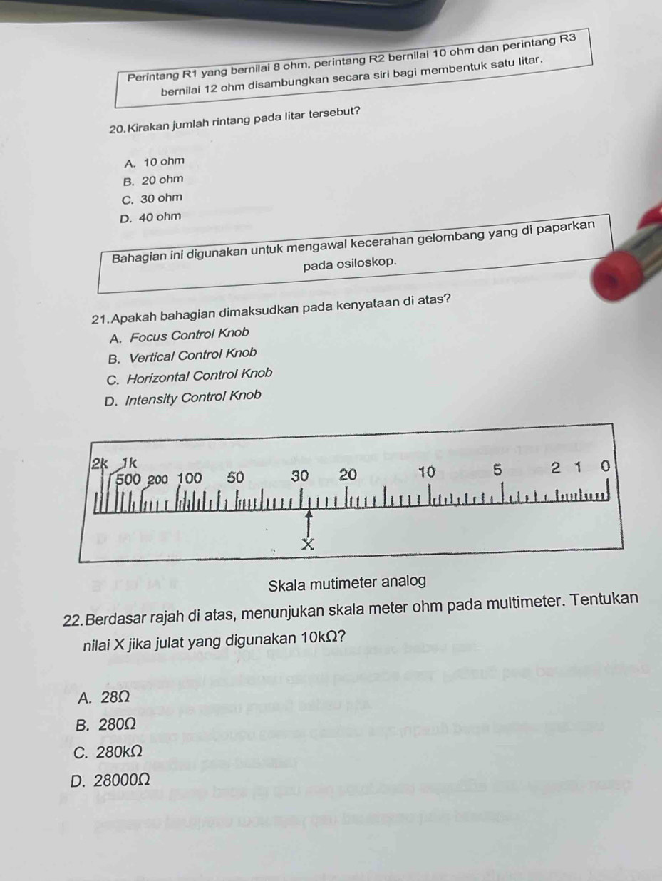 Perintang R1 yang bernilai 8 ohm, perintang R2 bernilai 10 ohm dan perintang R3
bernilai 12 ohm disambungkan secara siri bagi membentuk satu litar.
20.Kirakan jumlah rintang pada litar tersebut?
A. 10 ohm
B. 20 ohm
C. 30 ohm
D. 40 ohm
Bahagian ini digunakan untuk mengawal kecerahan gelombang yang di paparkan
pada osiloskop.
21.Apakah bahagian dimaksudkan pada kenyataan di atas?
A. Focus Control Knob
B. Vertical Control Knob
C. Horizontal Control Knob
D. Intensity Control Knob
Skala mutimeter analog
22.Berdasar rajah di atas, menunjukan skala meter ohm pada multimeter. Tentukan
nilai X jika julat yang digunakan 10kΩ?
A. 28Ω
B. 280Ω
C. 280kΩ
D. 28000Ω